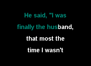 He said, I was

finally the husband,

that most the

time I wasn't