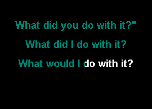 What did you do with it?
What did I do with it?

What would I do with it?