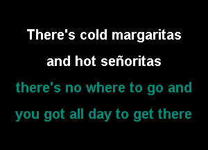 There's cold margaritas
and hot serioritas
there's no where to go and

you got all day to get there