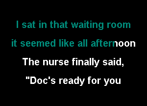 I sat in that waiting room
it seemed like all afternoon
The nurse finally said,

Doc's ready for you