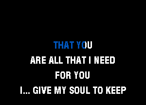 THAT YOU

ARE ALL THAT I NEED
FOR YOU
I... GIVE MY SOUL TO KEEP