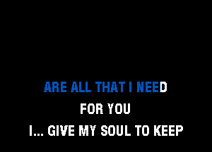 ARE ALL THAT I NEED
FOR YOU
I... GIVE MY SOUL TO KEEP