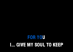FOR YOU
I... GIVE MY SOUL TO KEEP