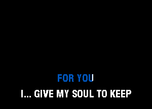 FOR YOU
I... GIVE MY SOUL TO KEEP