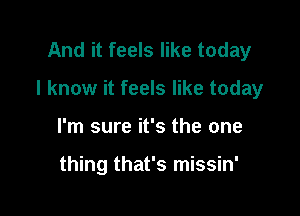 And it feels like today

I know it feels like today

I'm sure it's the one

thing that's missin'