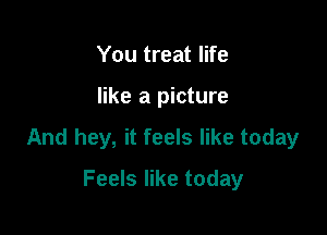 You treat life

like a picture

And hey, it feels like today

Feels like today