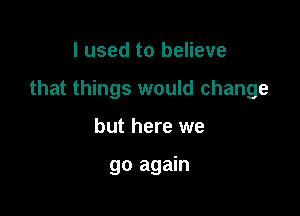 I used to believe

that things would change

but here we

go again