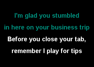 I'm glad you stumbled
in here on your business trip
Before you close your tab,

remember I play for tips