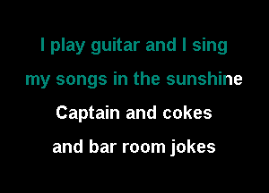 I play guitar and I sing
my songs in the sunshine

Captain and cakes

and bar room jokes