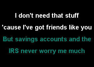 I don't need that stuff
'cause I've got friends like you
But savings accounts and the

IRS never worry me much
