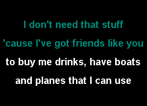I don't need that stuff
'cause I've got friends like you
to buy me drinks, have boats

and planes that I can use