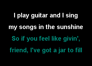 I play guitar and I sing

my songs in the sunshine

So if you feel like givin',

friend, I've got a jar to fill