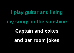 I play guitar and I sing
my songs in the sunshine

Captain and cakes

and bar room jokes