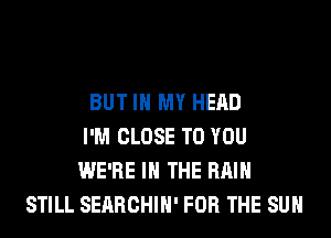 BUT IN MY HEAD
I'M CLOSE TO YOU
WE'RE IN THE RAIN
STILL SEARCHIH' FOR THE SUN