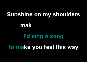 Sunshr
that I could sing for you,

I'd sing a song

to make you feel this way