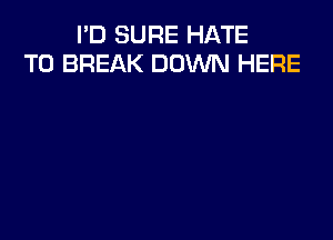 I'D SURE HATE
T0 BREAK DOWN HERE