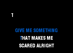GIVE ME SOMETHING
THAT MAKES ME
SCARED ALRIGHT