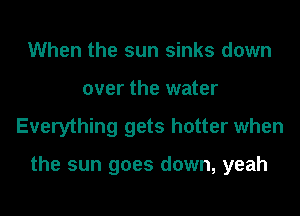 When the sun sinks down
over the water
Everything gets hotter when

the sun goes down, yeah