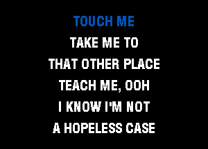 TOUCH ME
TAKE ME TO
THAT OTHER PLACE

TEACH ME, 00H
I KNOW I'M NOT
A HOPELESS CASE
