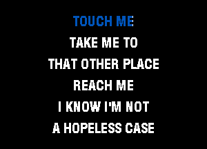 TOUCH ME
TAKE ME TO
THAT OTHER PLACE

REACH ME
I KNOW I'M NOT
A HOPELESS CASE
