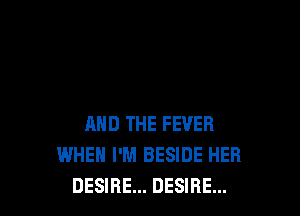 AND THE FEVER
WHEH I'M BESIDE HER
DESIRE... DESIRE...