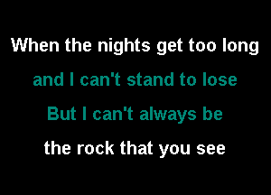 When the nights get too long
and I can't stand to lose

But I can't always be

the rock that you see