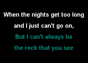 When the nights get too long
and Ijust can't go on,

But I can't always be

the rock that you see