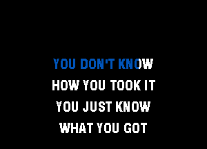 YOU DON'T KNOW

HOW.' YOU TOOK IT
YOU JUST KNOW
WHAT YOU GOT