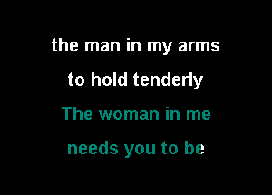 the man in my arms

to hold tenderly

The woman in me

needs you to be