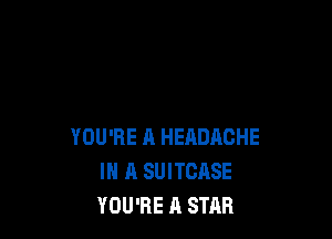 YOU'RE ll HEADACHE
IN A SUITCASE
YOU'RE A STAR