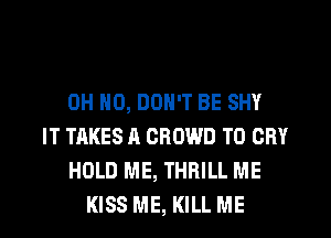 OH NO, DON'T BE SHY
IT TAKES A CROWD T0 CRY
HOLD ME, THRILL ME
KISS ME, KILL ME