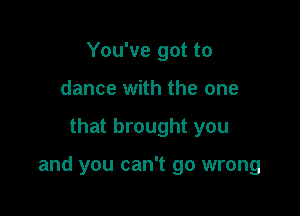 You've got to
dance with the one

that brought you

and you can't go wrong