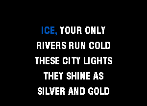 ICE, YOUR ONLY
RIVERS RUN COLD

THESE CITY LIGHTS
THEY SHINE AS
SILVER AND GOLD