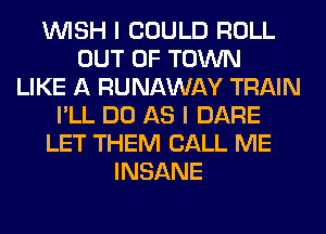WISH I COULD ROLL
OUT OF TOWN
LIKE A RUNAWAY TRAIN
I'LL DO AS I DARE
LET THEM CALL ME
INSANE