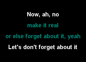 Now, ah, no

make it real

or else forget about it, yeah

Let's don't forget about it