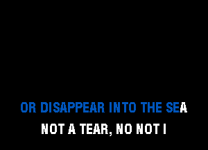 OR DISAPPEAR INTO THE SEA
NOT A TEAB, H0 HOT I