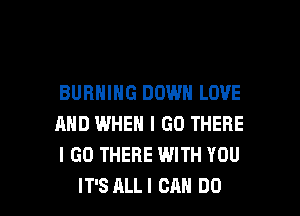 BURNING DOWN LOVE

AND IWHEN I GO THERE
I GO THERE WITH YOU
IT'S ALLI CAN DO