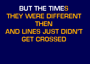 BUT THE TIMES
THEY WERE DIFFERENT
THEN
AND LINES JUST DIDN'T
GET CROSSED
