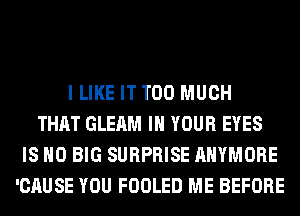 I LIKE IT TOO MUCH
THAT GLEAM IN YOUR EYES
IS NO BIG SURPRISE AHYMORE
'CAUSE YOU FOOLED ME BEFORE