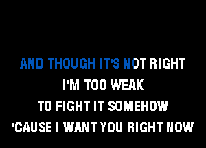 AND THOUGH IT'S NOT RIGHT
I'M T00 WEAK
TO FIGHT IT SOMEHOW
'CAUSE I WANT YOU RIGHT NOW