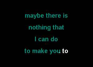 maybe there is
nothing that

I can do

to make you to