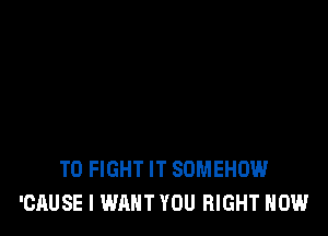 TO FIGHT IT SUMEHOW
'CAUSE I WANT YOU RIGHT NOW