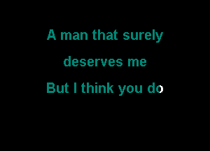 A man that surely

deserves me

But I think you do