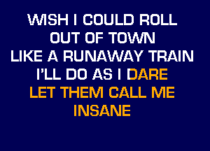 WISH I COULD ROLL
OUT OF TOWN
LIKE A RUNAWAY TRAIN
I'LL DO AS I DARE
LET THEM CALL ME
INSANE