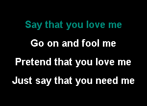 Say that you love me
Go on and fool me

Pretend that you love me

Just say that you need me