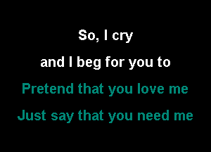 So, I cry

and I beg for you to

Pretend that you love me

Just say that you need me