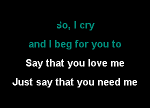 So, I cry

and I beg for you to

Say that you love me

Just say that you need me