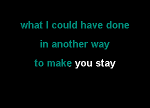 what I could have done

in another way

to make you stay