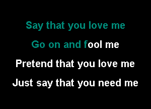 Say that you love me
Go on and fool me

Pretend that you love me

Just say that you need me