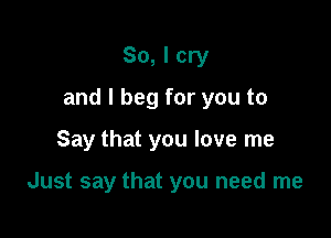 So, I cry

and I beg for you to

Say that you love me

Just say that you need me